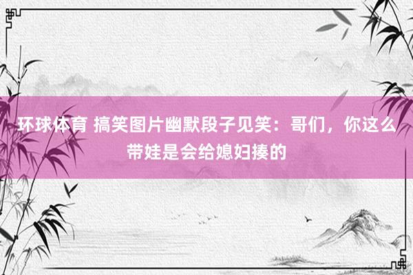 环球体育 搞笑图片幽默段子见笑：哥们，你这么带娃是会给媳妇揍的