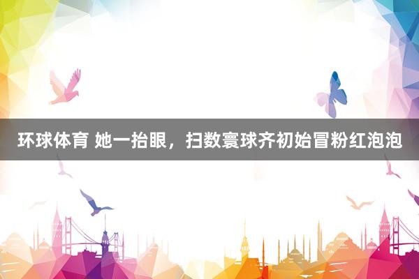 环球体育 她一抬眼，扫数寰球齐初始冒粉红泡泡