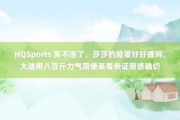 HQSports 笑不活了，莎莎的脸蛋好好握吗，大迪用八百斤力气简便荼毒亲证萌感确切