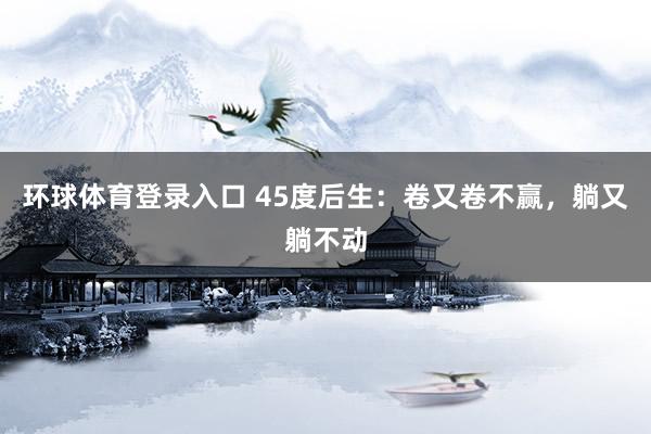 环球体育登录入口 45度后生：卷又卷不赢，躺又躺不动