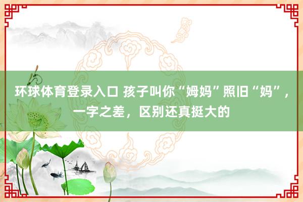 环球体育登录入口 孩子叫你“姆妈”照旧“妈”，一字之差，区别还真挺大的