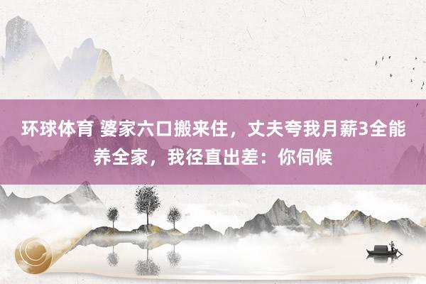 环球体育 婆家六口搬来住，丈夫夸我月薪3全能养全家，我径直出差：你伺候