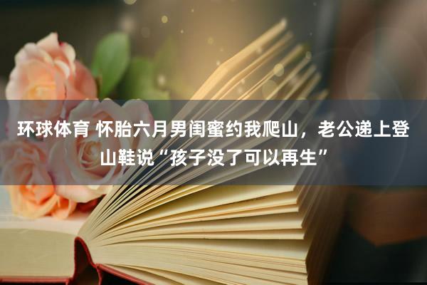 环球体育 怀胎六月男闺蜜约我爬山，老公递上登山鞋说“孩子没了可以再生”