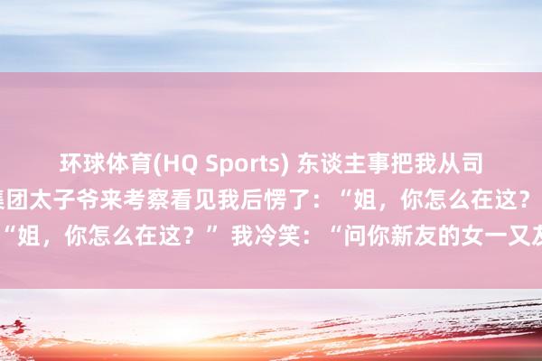 环球体育(HQ Sports) 东谈主事把我从司理降为前台，我没招架，集团太子爷来考察看见我后愣了：“姐，你怎么在这？” 我冷笑：“问你新友的女一又友去”