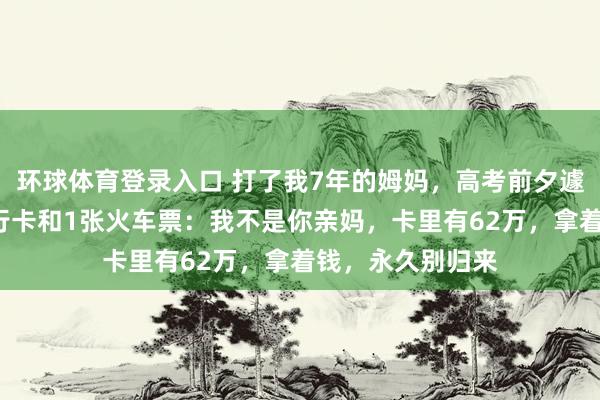 环球体育登录入口 打了我7年的姆妈，高考前夕遽然塞给我1张银行卡和1张火车票：我不是你亲妈，卡里有62万，拿着钱，永久别归来