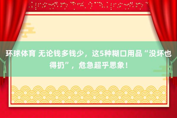 环球体育 无论钱多钱少，这5种糊口用品“没坏也得扔”，危急超乎思象！