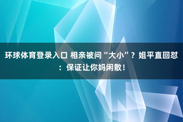 环球体育登录入口 相亲被问“大小”？姐平直回怼：保证让你妈闲散！