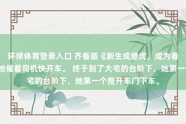 环球体育登录入口 齐备版《新生成壁虎，成为看护青娥的兽神》她催着司机快开车。 终于到了大宅的台阶下，她第一个推开车门下车。