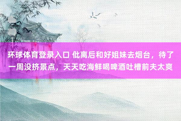 环球体育登录入口 仳离后和好姐妹去烟台，待了一周没挤景点，天天吃海鲜喝啤酒吐槽前夫太爽