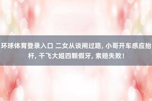 环球体育登录入口 二女从谈闸过路, 小哥开车感应抬杆, 干飞大姐四颗假牙, 索赔失败！