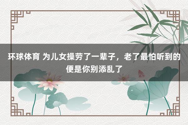 环球体育 为儿女操劳了一辈子，老了最怕听到的便是你别添乱了