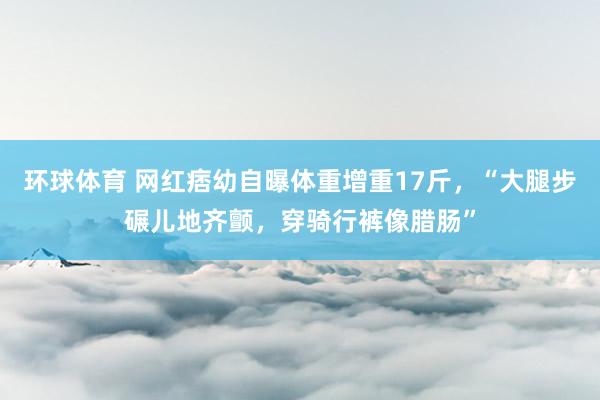 环球体育 网红痞幼自曝体重增重17斤，“大腿步碾儿地齐颤，穿骑行裤像腊肠”