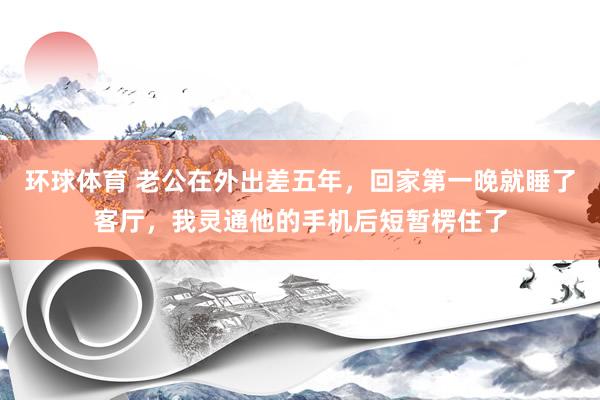 环球体育 老公在外出差五年，回家第一晚就睡了客厅，我灵通他的手机后短暂楞住了