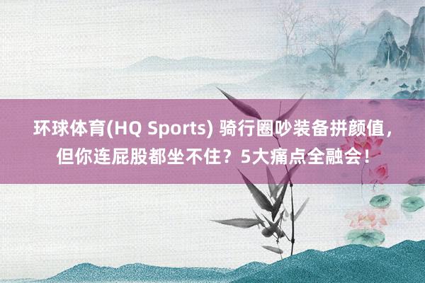 环球体育(HQ Sports) 骑行圈吵装备拼颜值，但你连屁股都坐不住？5大痛点全融会！