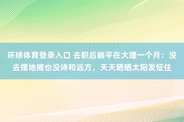 环球体育登录入口 去职后躺平在大理一个月：没去摆地摊也没诗和远方，天天晒晒太阳发怔住