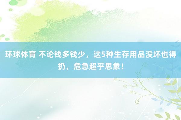 环球体育 不论钱多钱少，这5种生存用品没坏也得扔，危急超乎思象！