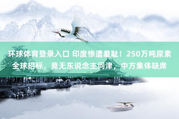 环球体育登录入口 印度惨遭羞耻！250万吨尿素全球招标，竟无东说念主问津，中方集体缺席