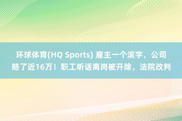 环球体育(HQ Sports) 雇主一个滚字，公司赔了近16万！职工听话离岗被开除，法院改判
