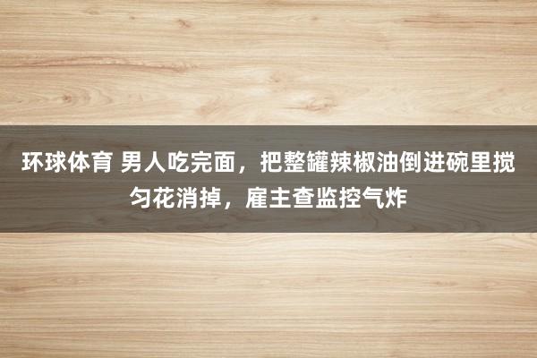 环球体育 男人吃完面，把整罐辣椒油倒进碗里搅匀花消掉，雇主查监控气炸