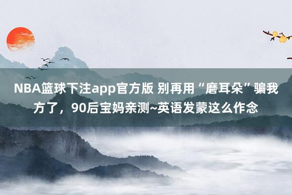 环球体育登录入口 别再用“磨耳朵”骗我方了，90后宝妈亲测~英语发蒙这么作念