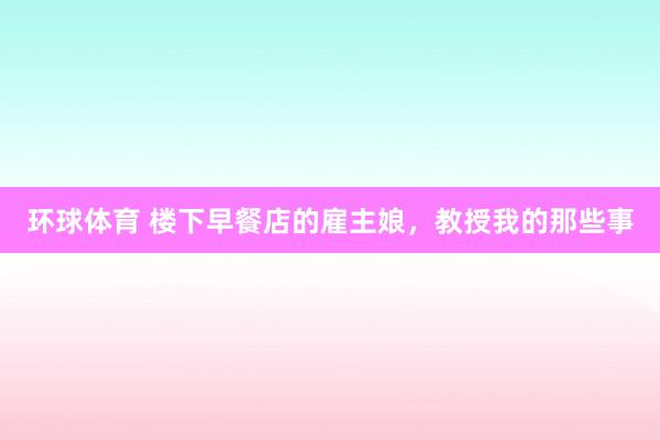 环球体育 楼下早餐店的雇主娘，教授我的那些事