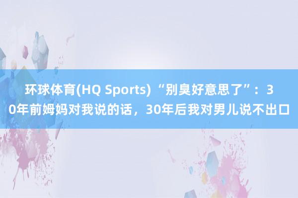 环球体育(HQ Sports) “别臭好意思了”：30年前姆妈对我说的话，30年后我对男儿说不出口