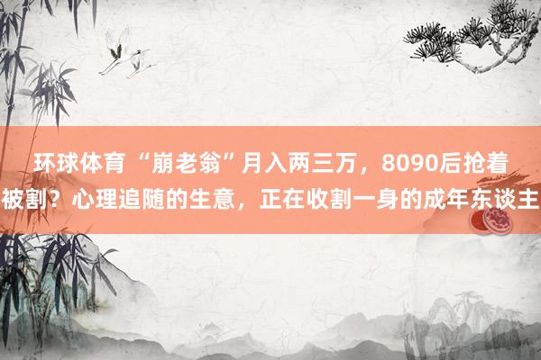 环球体育 “崩老翁”月入两三万，8090后抢着被割？心理追随的生意，正在收割一身的成年东谈主