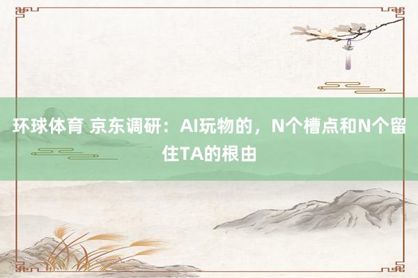 环球体育 京东调研：AI玩物的，N个槽点和N个留住TA的根由