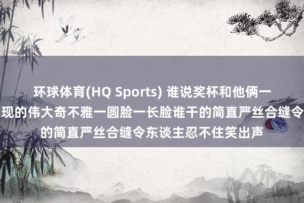 环球体育(HQ Sports) 谁说奖杯和他俩一个脸型王人是网友发现的伟大奇不雅一圆脸一长脸谁干的简直严丝合缝令东谈主忍不住笑出声