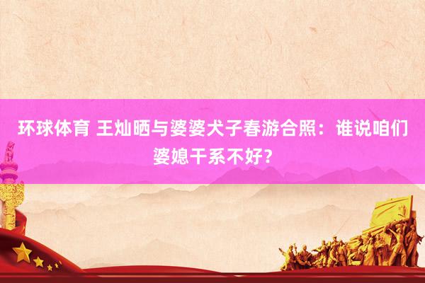 环球体育 王灿晒与婆婆犬子春游合照：谁说咱们婆媳干系不好？