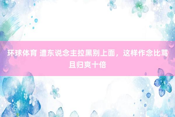 环球体育 遭东说念主拉黑别上面，这样作念比骂且归爽十倍