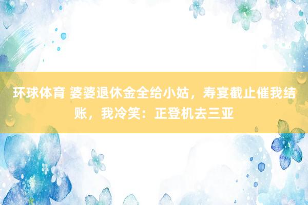环球体育 婆婆退休金全给小姑，寿宴截止催我结账，我冷笑：正登机去三亚