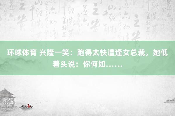 环球体育 兴隆一笑：跑得太快遭逢女总裁，她低着头说：你何如……