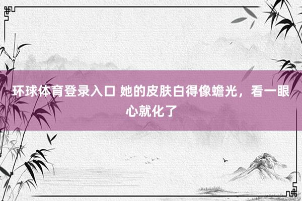 环球体育登录入口 她的皮肤白得像蟾光，看一眼心就化了