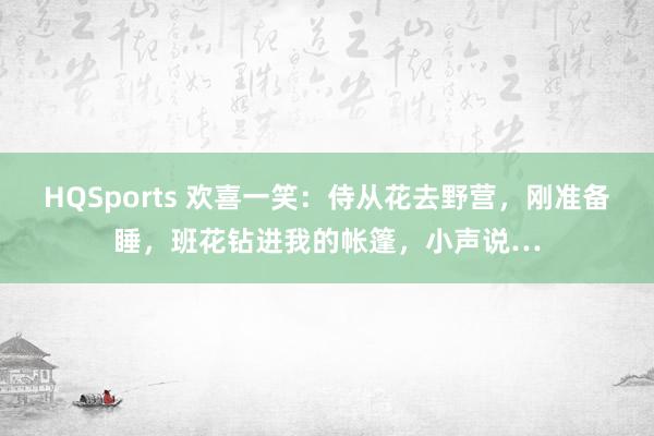 HQSports 欢喜一笑：侍从花去野营，刚准备睡，班花钻进我的帐篷，小声说…