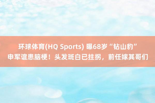 环球体育(HQ Sports) 曝68岁“钻山豹”申军谊患脑梗！头发斑白已拄拐，前任嫁其哥们