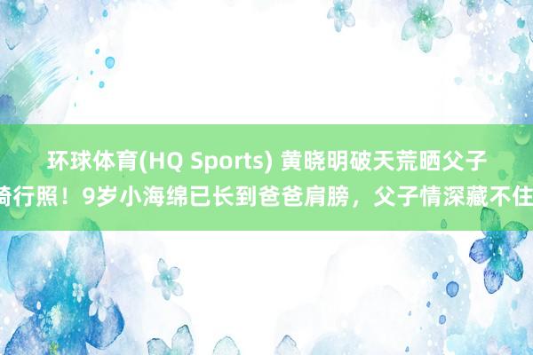 环球体育(HQ Sports) 黄晓明破天荒晒父子骑行照！9岁小海绵已长到爸爸肩膀，父子情深藏不住！