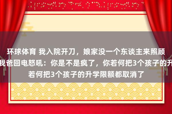 环球体育 我入院开刀，娘家没一个东谈主来照顾我，一个月后，我爸回电怒吼：你是不是疯了，你若何把3个孩子的升学限额都取消了