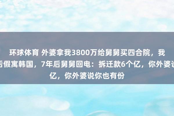 环球体育 外婆拿我3800万给舅舅买四合院，我拒绝关系后假寓韩国，7年后舅舅回电：拆迁款6个亿，你外婆说你也有份