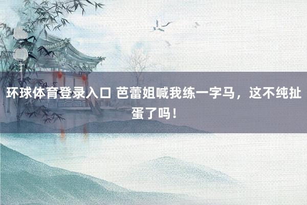 环球体育登录入口 芭蕾姐喊我练一字马，这不纯扯蛋了吗！