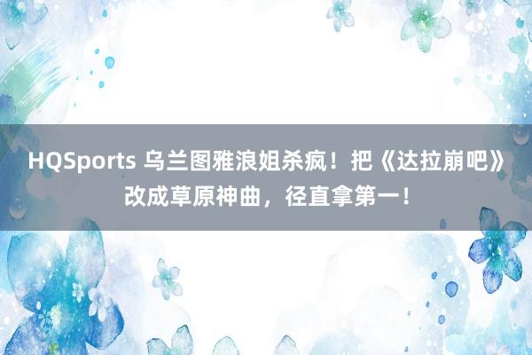 HQSports 乌兰图雅浪姐杀疯！把《达拉崩吧》改成草原神曲，径直拿第一！