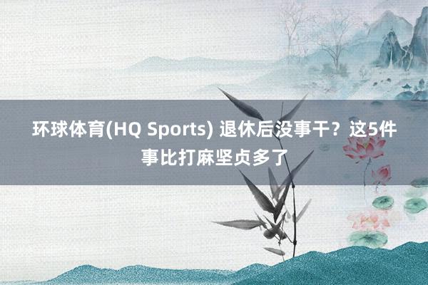 环球体育(HQ Sports) 退休后没事干？这5件事比打麻坚贞多了
