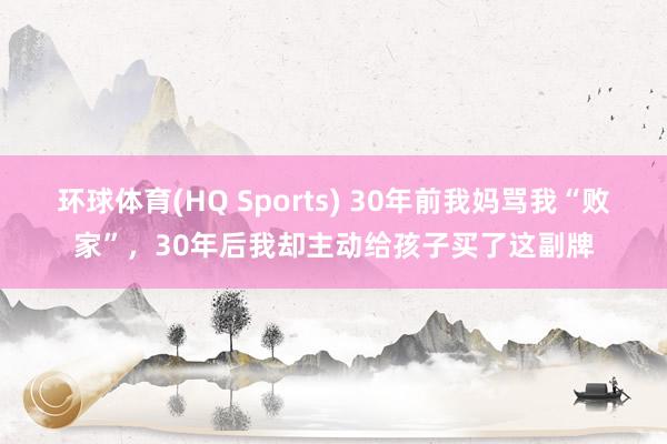 环球体育(HQ Sports) 30年前我妈骂我“败家”，30年后我却主动给孩子买了这副牌
