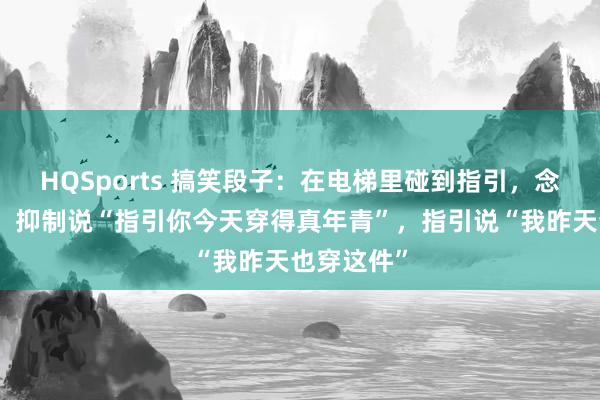 HQSports 搞笑段子：在电梯里碰到指引，念念捧臭脚，抑制说“指引你今天穿得真年青”，指引说“我昨天也穿这件”