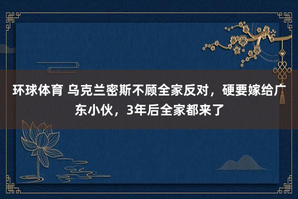环球体育 乌克兰密斯不顾全家反对，硬要嫁给广东小伙，3年后全家都来了