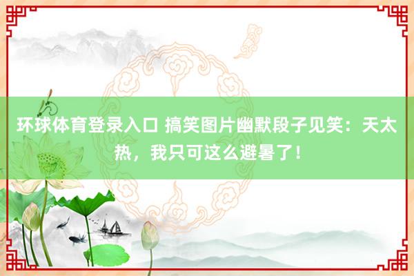 环球体育登录入口 搞笑图片幽默段子见笑：天太热，我只可这么避暑了！
