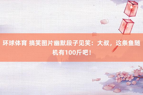 环球体育 搞笑图片幽默段子见笑：大叔，这条鱼随机有100斤吧！