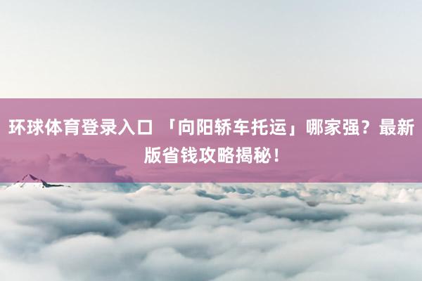 环球体育登录入口 「向阳轿车托运」哪家强？最新版省钱攻略揭秘！