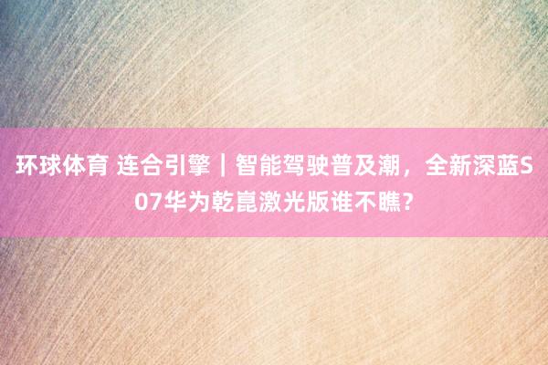 环球体育 连合引擎｜智能驾驶普及潮，全新深蓝S07华为乾崑激光版谁不瞧？