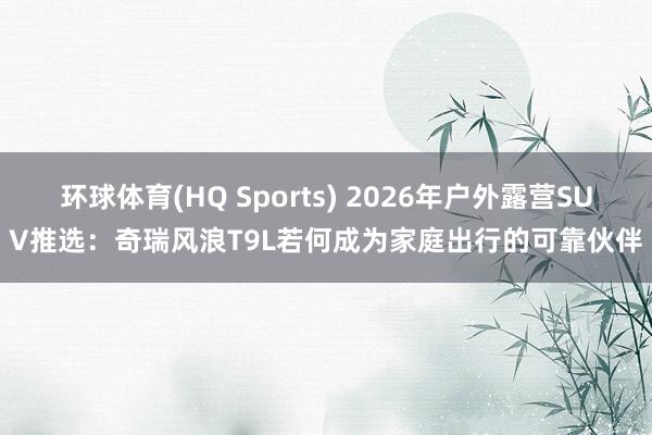 环球体育(HQ Sports) 2026年户外露营SUV推选：奇瑞风浪T9L若何成为家庭出行的可靠伙伴